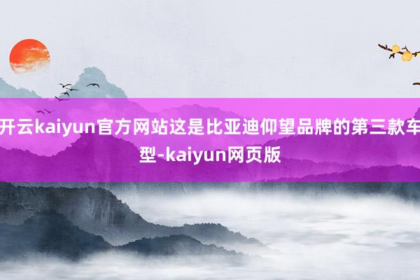 开云kaiyun官方网站这是比亚迪仰望品牌的第三款车型-kaiyun网页版