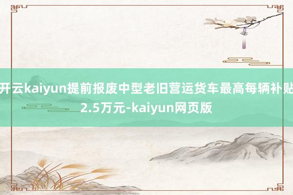 开云kaiyun提前报废中型老旧营运货车最高每辆补贴2.5万元-kaiyun网页版